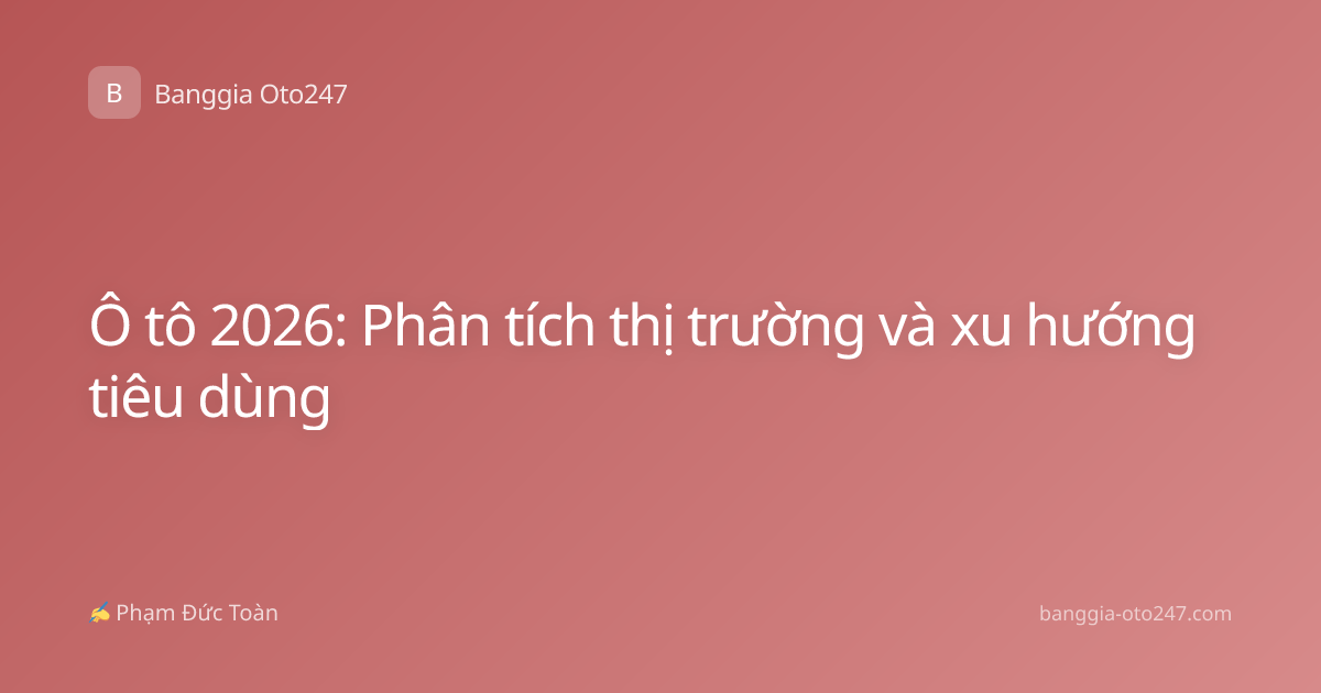 Ô tô 2026: Phân tích thị trường và xu hướng tiêu dùng