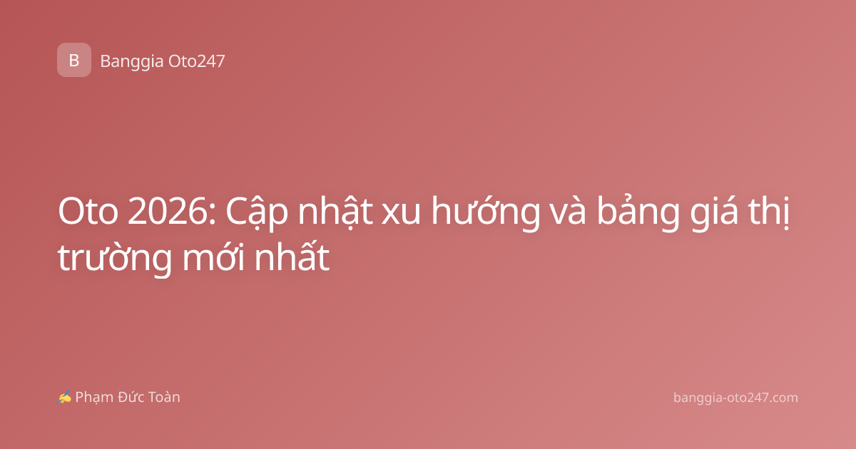 Oto 2026: Cập nhật xu hướng và bảng giá thị trường mới nhất