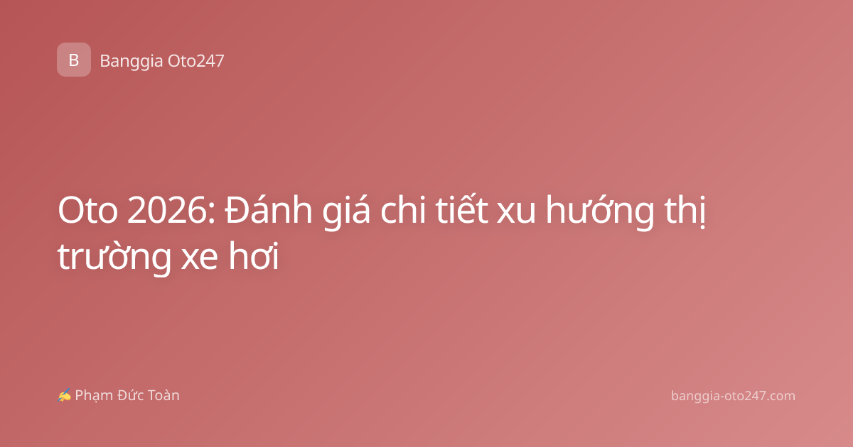 Oto 2026: Đánh giá chi tiết xu hướng thị trường xe hơi