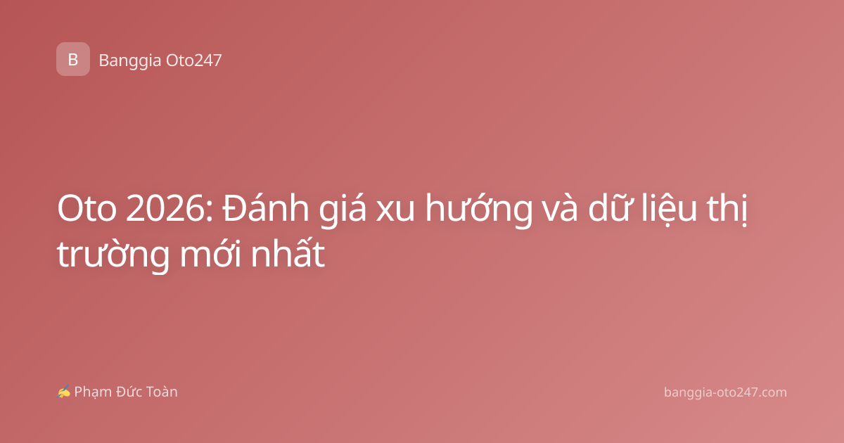 Oto 2026: Đánh giá xu hướng và dữ liệu thị trường mới nhất