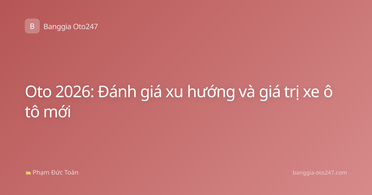 Oto 2026: Đánh giá xu hướng và giá trị xe ô tô mới