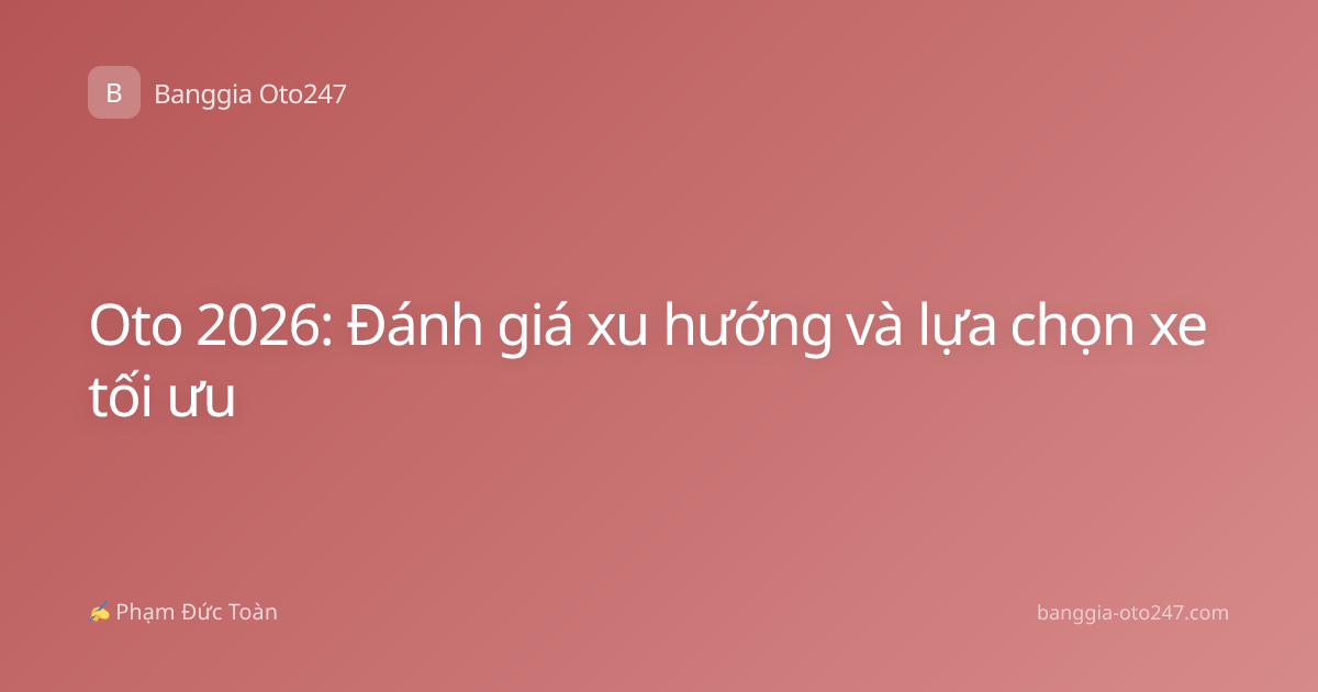 Oto 2026: Đánh giá xu hướng và lựa chọn xe tối ưu