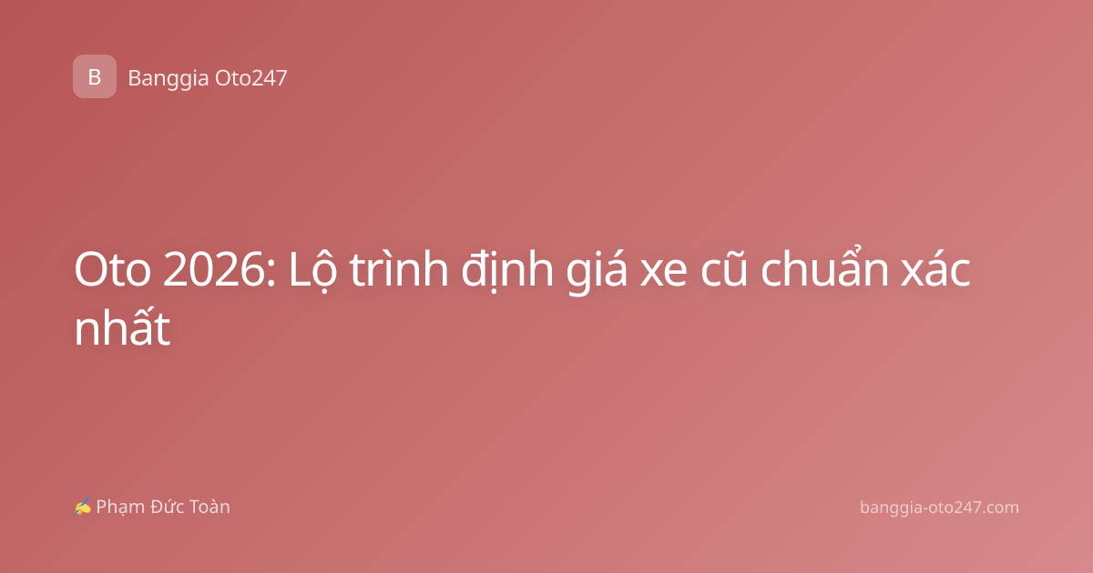 Oto 2026: Lộ trình định giá xe cũ chuẩn xác nhất
