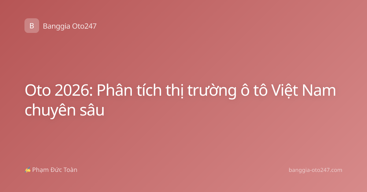Oto 2026: Phân tích thị trường ô tô Việt Nam chuyên sâu