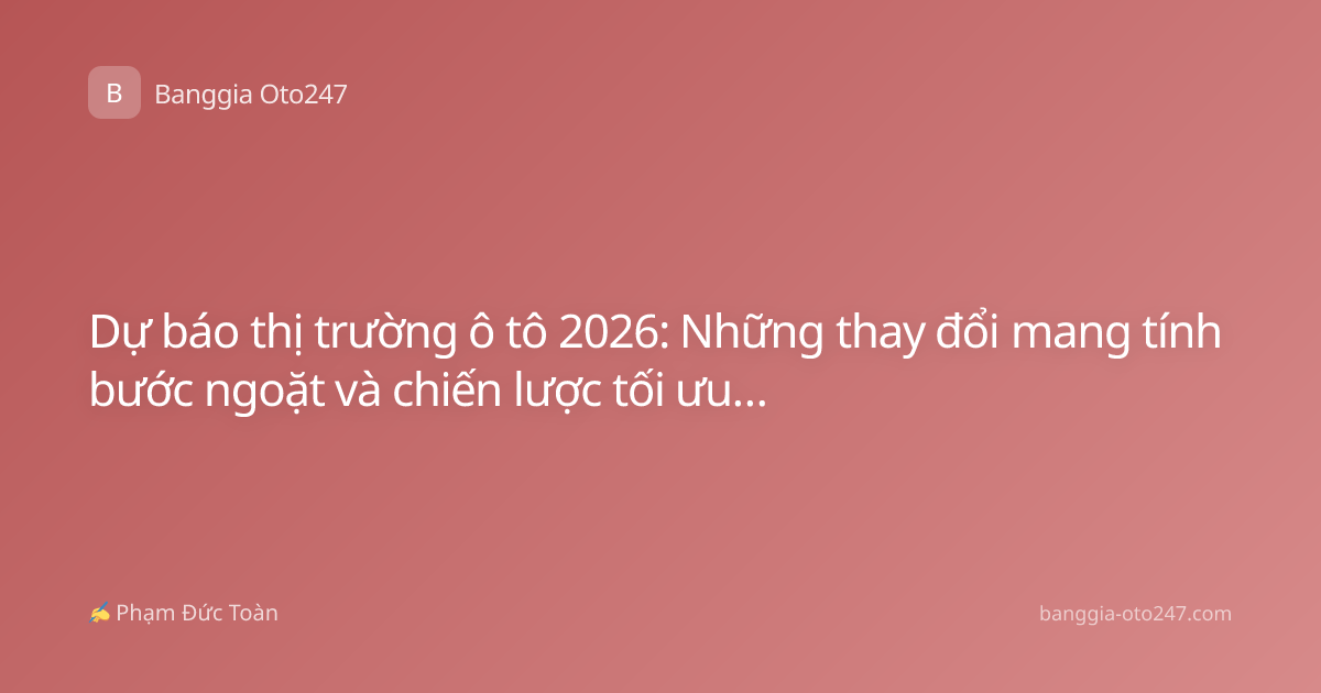 Dự báo thị trường ô tô 2026: Những thay đổi mang tính bước ngoặt và chiến lược tối ưu ngân sách cho người mua