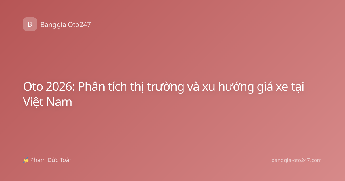 Oto 2026: Phân tích thị trường và xu hướng giá xe tại Việt Nam