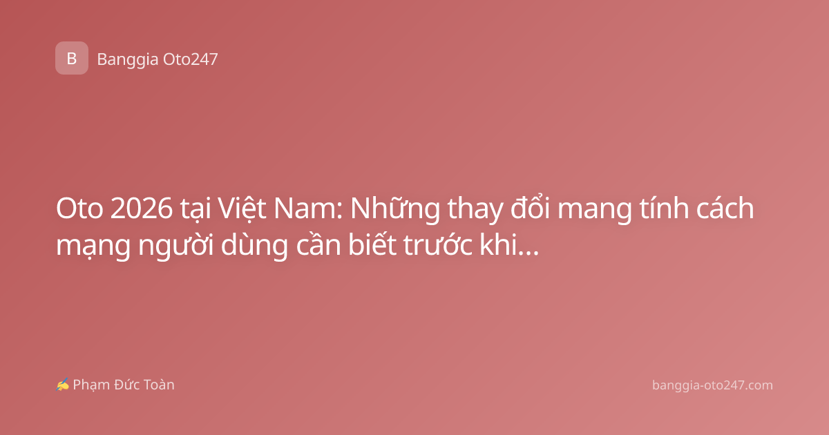 Oto 2026 tại Việt Nam: Những thay đổi mang tính cách mạng người dùng cần biết trước khi xuống tiền