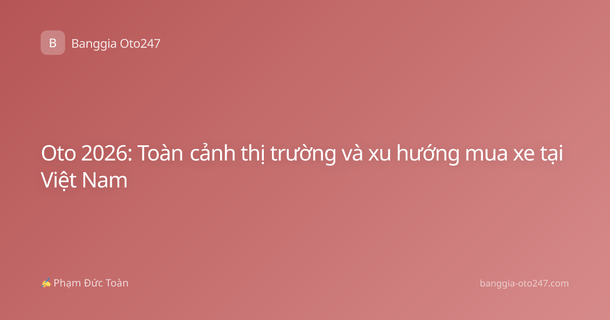 Oto 2026: Toàn cảnh thị trường và xu hướng mua xe tại Việt Nam