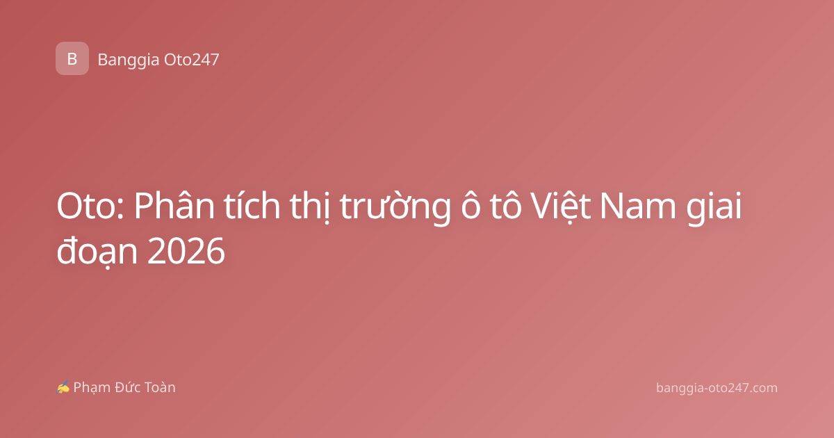 Oto: Phân tích thị trường ô tô Việt Nam giai đoạn 2026