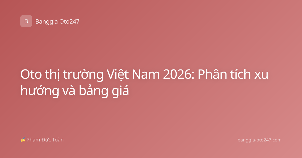 Oto thị trường Việt Nam 2026: Phân tích xu hướng và bảng giá