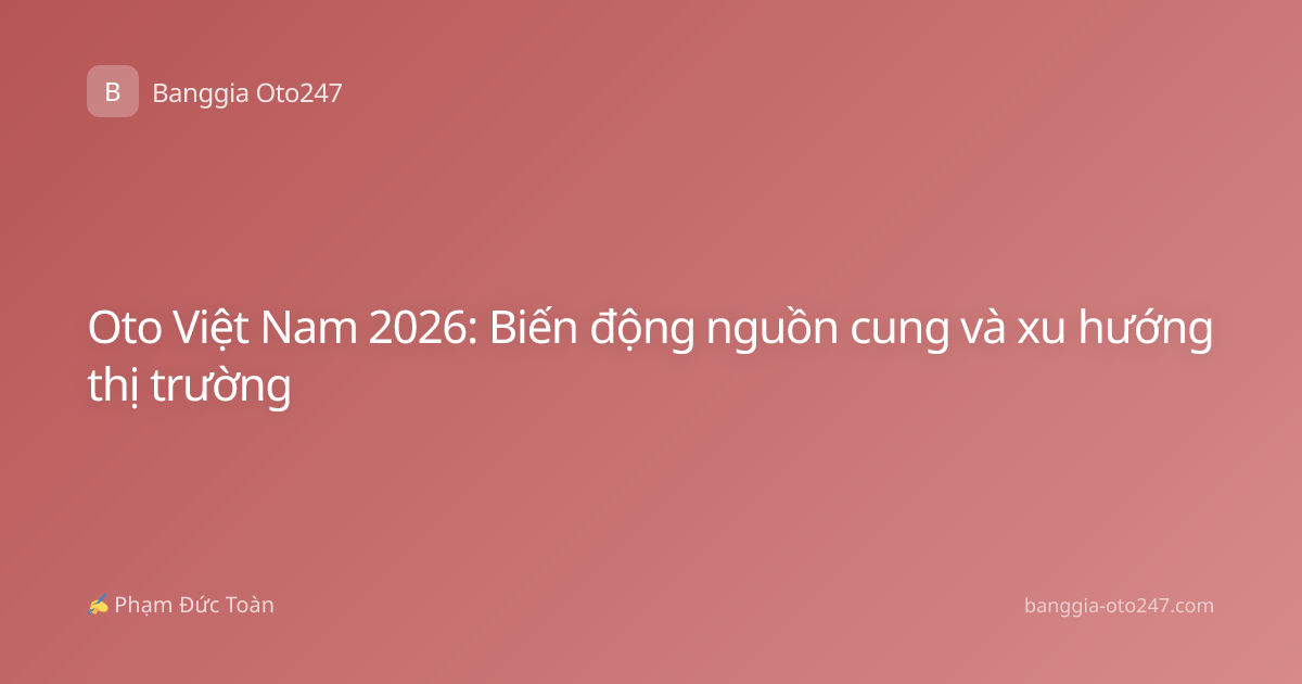 Oto Việt Nam 2026: Biến động nguồn cung và xu hướng thị trường