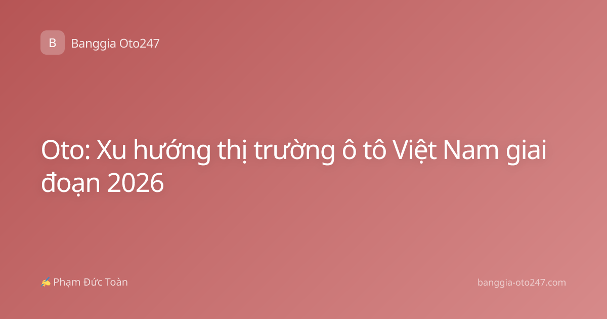 Oto: Xu hướng thị trường ô tô Việt Nam giai đoạn 2026