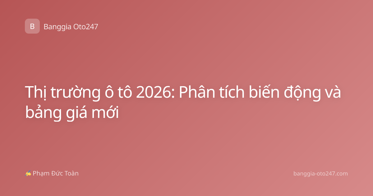 Thị trường ô tô 2026: Phân tích biến động và bảng giá mới