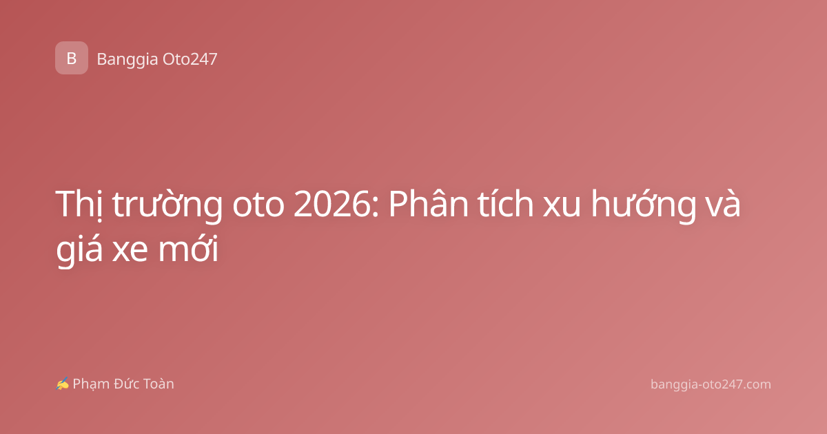 Thị trường oto 2026: Phân tích xu hướng và giá xe mới